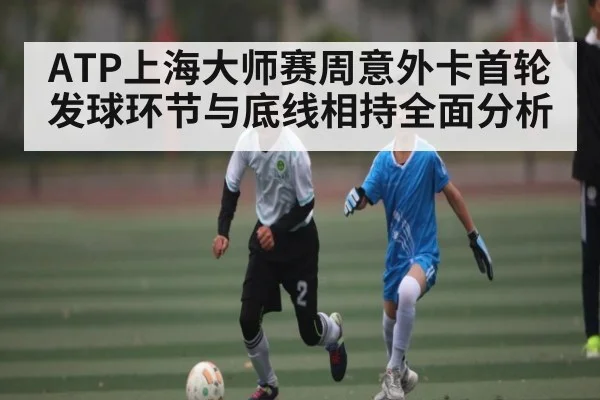 ATP上海大师赛周意外卡首轮发球环节与底线相持全面分析